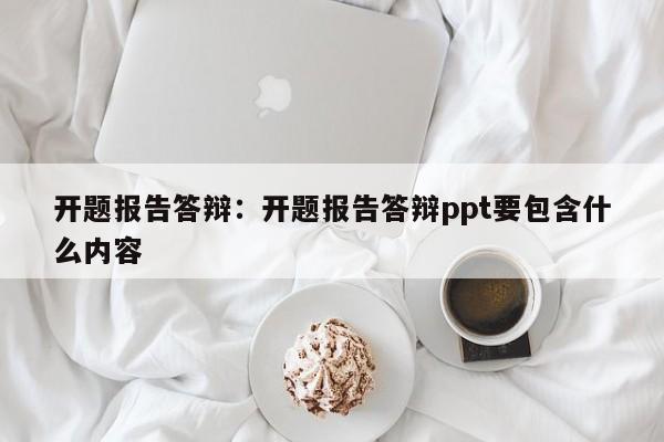 开题报告答辩：开题报告答辩ppt要包含什么内容