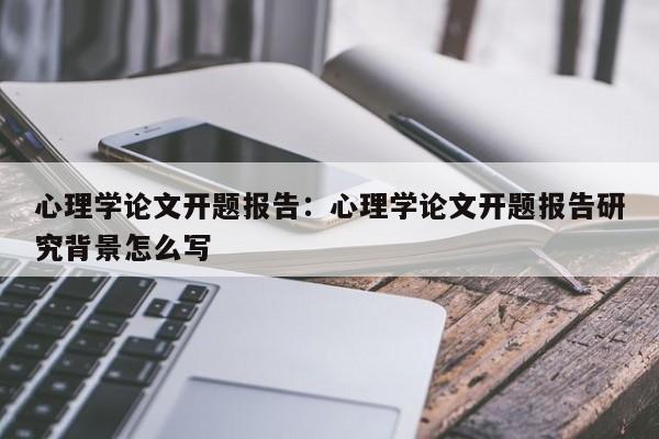 心理学论文开题报告：心理学论文开题报告研究背景怎么写