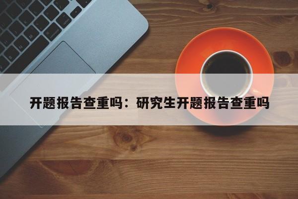 开题报告查重吗：研究生开题报告查重吗