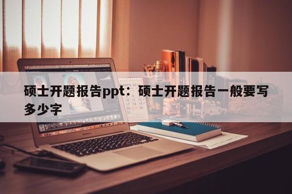 硕士开题报告ppt：硕士开题报告一般要写多少字