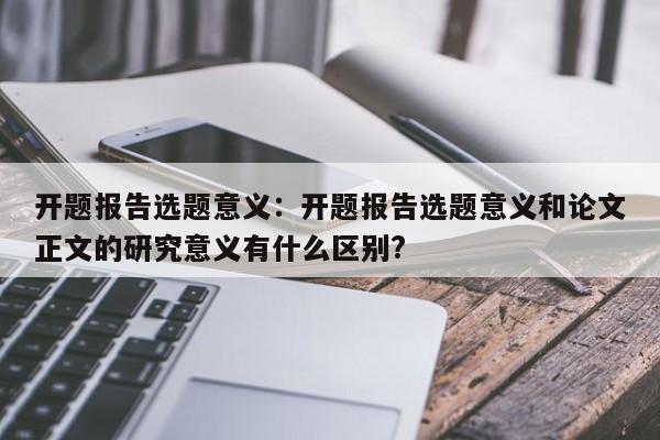 开题报告选题意义：开题报告选题意义和论文正文的研究意义有什么区别?