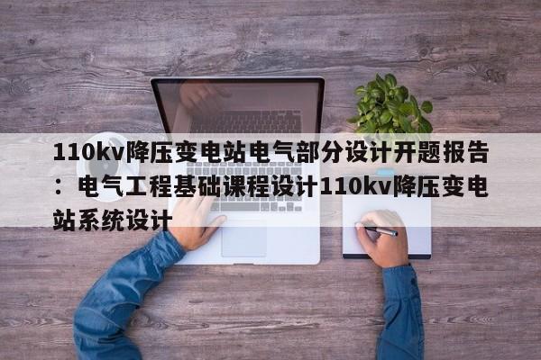 110kv降压变电站电气部分设计开题报告：电气工程基础课程设计110kv降压变电站系统设计