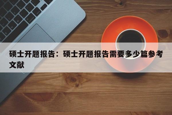 硕士开题报告：硕士开题报告需要多少篇参考文献