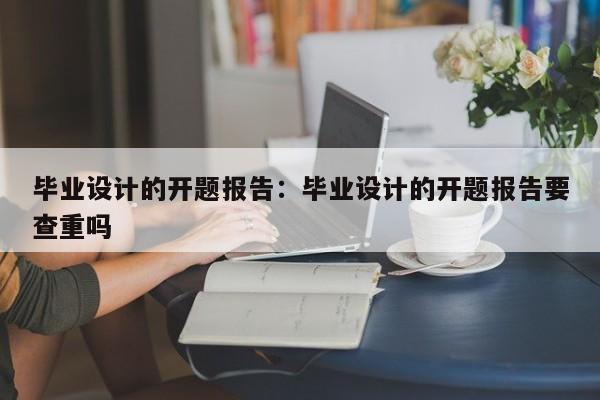 毕业设计的开题报告：毕业设计的开题报告要查重吗