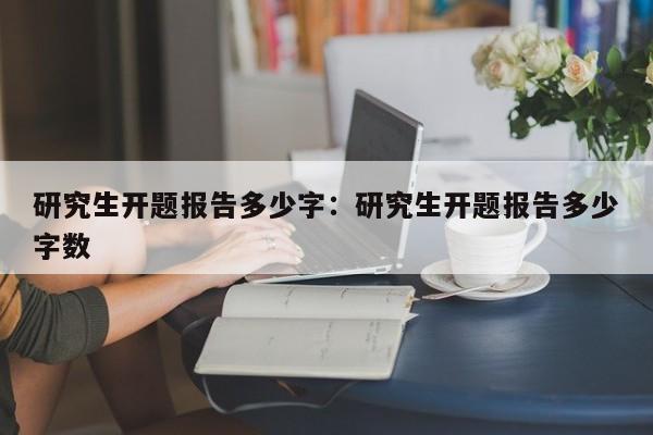 研究生开题报告多少字：研究生开题报告多少字数