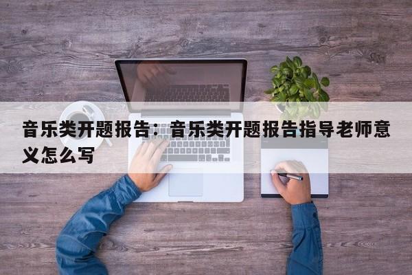 音乐类开题报告：音乐类开题报告指导老师意义怎么写