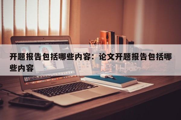 开题报告包括哪些内容：论文开题报告包括哪些内容